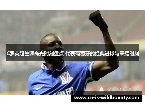 C罗英超生涯高光时刻盘点 代表葡萄牙的经典进球与荣耀时刻