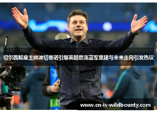 切尔西解雇主帅波切蒂诺引爆英超震荡蓝军重建与未来走向引发热议 切尔西解雇主帅波切蒂诺引爆英超震荡蓝军重建与未来走向引发热议