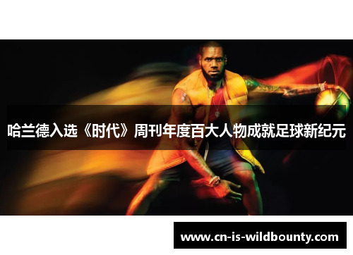 哈兰德入选《时代》周刊年度百大人物成就足球新纪元 哈兰德入选《时代》周刊年度百大人物成就足球新纪元