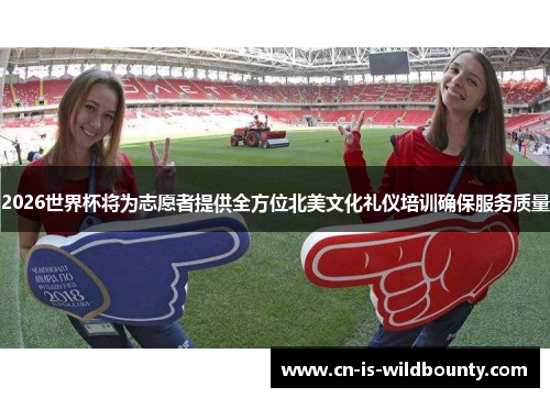 2026世界杯将为志愿者提供全方位北美文化礼仪培训确保服务质量