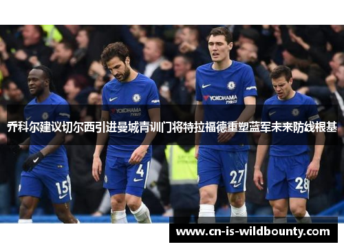 乔科尔建议切尔西引进曼城青训门将特拉福德重塑蓝军未来防线根基