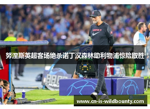 努涅斯英超客场绝杀诺丁汉森林助利物浦惊险取胜 努涅斯英超客场绝杀诺丁汉森林助利物浦惊险取胜