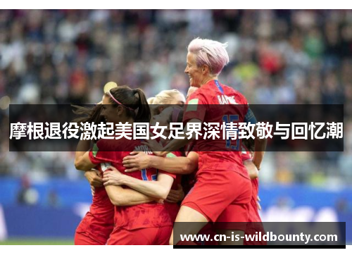 摩根退役激起美国女足界深情致敬与回忆潮