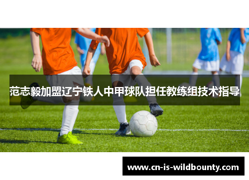 范志毅加盟辽宁铁人中甲球队担任教练组技术指导 范志毅加盟辽宁铁人中甲球队担任教练组技术指导
