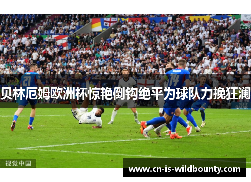 贝林厄姆欧洲杯惊艳倒钩绝平为球队力挽狂澜 贝林厄姆欧洲杯惊艳倒钩绝平为球队力挽狂澜
